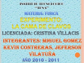 INSTITUTO TECNOLOGICO “TENA” MATERIA: FISICA EXPERIMENTO: LA CAMA DE CLAVOS LICENCIADA: CRISTINA VILLACIS INTEGRANTES: MIGUEL GOMEZ KEVIN CONTRERAS, JEFERSON VILATUÑA AÑO 2010 - 2011 