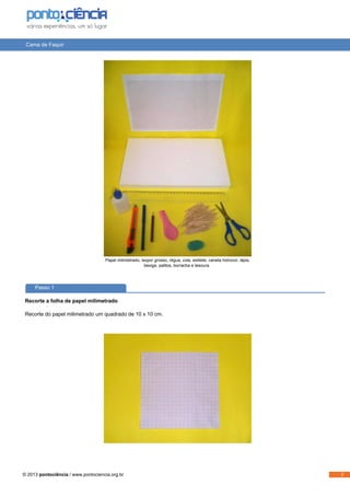 Cama de Faquir
Papel milimetrado, isopor grosso, régua, cola, estilete, caneta hidrocor, lápis,
bexiga, palitos, borracha e tesoura.
Passo 1
Recorte a folha de papel milimetrado
Recorte do papel milimetrado um quadrado de 10 x 10 cm.
© 2013 pontociência / www.pontociencia.org.br 2
 