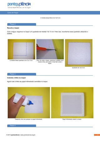 Cama de Faquir
A medida dessa folha é de 10x10 cm.
Passo 2
Recorte o Isopor
Com a régua, traçamos no isopor um quadrado de medida 13x 13 cm. Feito isso, recortamos esse quadrado utilizando o
estilete.
A medida desse quadrado é de 13x 13 cm. Dica: Ao cortar o isopor, posicione o estilete como
mostra a foto, pois assim é mais fácil cortar o
isopor.
Quadrado de 13x13 cm.
Passo 3
Colando a folha no isopor
Agora cole a folha de papel milimetrado centralida no isopor.
Passando uma cola qualquer no papel milimetrado. Papel milimetrado colado no isopor.
Passo 4
© 2013 pontociência / www.pontociencia.org.br 3
 