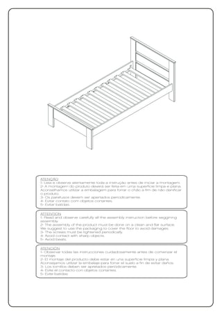 ATENÇÃO
1- Leia e observe atentamente toda a instrução antes de iniciar a montagem.
2- A montagem do produto deverá ser feita em uma superfície limpa e plana.
Aconselhamos utilizar a embalagem para forrar o chão a fim de não danificar
o produto.
3- Os parafusos devem ser apertados periodicamente.
4- Evitar contato com objetos cortantes.
5- Evitar batidas.

ATTENTION
1- Read and observe carefully all the assembly instruction before seggining
assembly.
2- The assembly of the product must be done on a clean and flat surface.
We suggest to use the packaging to cover the floor to avoid damages.
3- The screws must be tightened periodically.
4- Avoid contact with sharp objects.
5- Avoid beats.

ATENCIÓN
1- Observar todas las instrucciones cuidadosamente antes de comenzar el
montaje.
2- El montaje del producto debe estar en una superficie limpia y plana.
Aconsejamos utilizar la embalaje para forrar el suelo a fin de evitar daños.
3- Los tornillos deben ser apretados periódicamente.
4- Evite el contacto con objetos cortantes.
5- Evite batidas
 