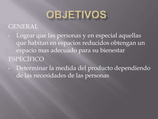 GENERAL
• Lograr que las personas y en especial aquellas
  que habitan en espacios reducidos obtengan un
  espacio mas adecuado para su bienestar
ESPECÍFICO
• Determinar la medida del producto dependiendo
  de las necesidades de las personas
 