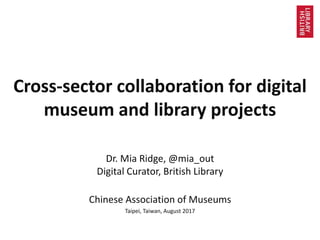 Cross-sector collaboration for digital
museum and library projects
Dr. Mia Ridge, @mia_out
Digital Curator, British Library
Chinese Association of Museums
Taipei, Taiwan, August 2017
 