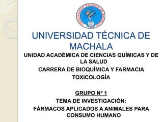 UNIVERSIDAD TÉCNICA DE
MACHALA
UNIDAD ACADÉMICA DE CIENCIAS QUÍMICAS Y DE
LA SALUD
CARRERA DE BIOQUÍMICA Y FARMACIA
TOXICOLOGÍA
GRUPO Nº 1
TEMA DE INVESTIGACIÓN:
FÁRMACOS APLICADOS A ANIMALES PARA
CONSUMO HUMANO
 