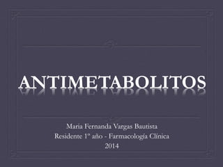 ANTIMETABOLITOS 
Maria Fernanda Vargas Bautista 
Residente 1º año - Farmacología Clínica 
2014 
 