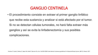 GANGLIO CENTINELA
• El procedimiento consiste en extraer el primer ganglio linfático
que recibe esta sustancia y analizar si está afectado por el tumor.
Si no se detectan células tumorales, no hará falta extraer más
ganglios y así se evita la linfadenectomía y sus posibles
complicaciones.
 