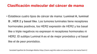 Clasificación molecular del cáncer de mama
• Establece cuatro tipos de cáncer de mama: Luminal A, luminal
B , HER 2 y basal like. Los tumores luminales tiene receptores
hormonales positivos, los HER2 expresión de HER2 y los basal
like o triple negativos no expresan ni receptores hormonales ni
HER2. El subtipo Luminal A es el de mejor pronóstico y el basal
like el de peor pronóstico.
Sociedad Española De Oncología Medica https://seom.org/info-sobre-el-cancer/cancer-de-mama?start=2
 