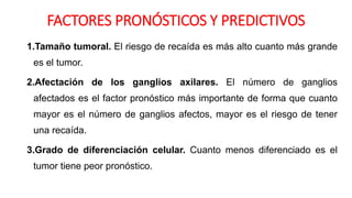 FACTORES PRONÓSTICOS Y PREDICTIVOS
1.Tamaño tumoral. El riesgo de recaída es más alto cuanto más grande
es el tumor.
2.Afectación de los ganglios axilares. El número de ganglios
afectados es el factor pronóstico más importante de forma que cuanto
mayor es el número de ganglios afectos, mayor es el riesgo de tener
una recaída.
3.Grado de diferenciación celular. Cuanto menos diferenciado es el
tumor tiene peor pronóstico.
 
