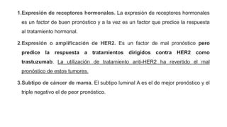 1.Expresión de receptores hormonales. La expresión de receptores hormonales
es un factor de buen pronóstico y a la vez es un factor que predice la respuesta
al tratamiento hormonal.
2.Expresión o amplificación de HER2. Es un factor de mal pronóstico pero
predice la respuesta a tratamientos dirigidos contra HER2 como
trastuzumab. La utilización de tratamiento anti-HER2 ha revertido el mal
pronóstico de estos tumores.
3.Subtipo de cáncer de mama. El subtipo luminal A es el de mejor pronóstico y el
triple negativo el de peor pronóstico.
 