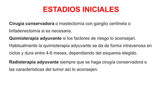 ESTADIOS INICIALES
Cirugía conservadora o mastectomía con ganglio centinela o
linfadenectomía si es necesaria.
Quimioterapia adyuvante si los factores de riesgo lo aconsejan.
Habitualmente la quimioterapia adyuvante se da de forma intravenosa en
ciclos y dura entre 4-6 meses, dependiendo del esquema elegido.
Radioterapia adyuvante siempre que se haga cirugía conservadora o
las características del tumor así lo aconsejen.
 