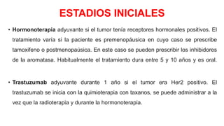 ESTADIOS INICIALES
• Hormonoterapia adyuvante si el tumor tenía receptores hormonales positivos. El
tratamiento varía si la paciente es premenopáusica en cuyo caso se prescribe
tamoxifeno o postmenopaúsica. En este caso se pueden prescribir los inhibidores
de la aromatasa. Habitualmente el tratamiento dura entre 5 y 10 años y es oral.
• Trastuzumab adyuvante durante 1 año si el tumor era Her2 positivo. El
trastuzumab se inicia con la quimioterapia con taxanos, se puede administrar a la
vez que la radioterapia y durante la hormonoterapia.
 