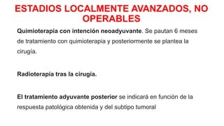 ESTADIOS LOCALMENTE AVANZADOS, NO
OPERABLES
Quimioterapia con intención neoadyuvante. Se pautan 6 meses
de tratamiento con quimioterapia y posteriormente se plantea la
cirugía.
Radioterapia tras la cirugía.
El tratamiento adyuvante posterior se indicará en función de la
respuesta patológica obtenida y del subtipo tumoral
 