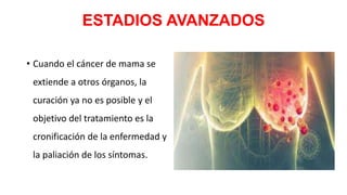 ESTADIOS AVANZADOS
• Cuando el cáncer de mama se
extiende a otros órganos, la
curación ya no es posible y el
objetivo del tratamiento es la
cronificación de la enfermedad y
la paliación de los síntomas.
 
