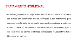 TRATAMIENTO HORMONAL
• La estrategia principal en mujeres premenopáusicas consiste en bloquear
los ovarios con tratamiento médico, quirúrgico o con radioterapia para
conseguir que la mujer se comporte como postmenopáusica y poder ser
tratada como tal. El tratamiento actualmente indicado es una combinación
con inhibidores de ciclinas combinado con letrozol o fulvestrant tras haber
bloqueado los ovarios.
 