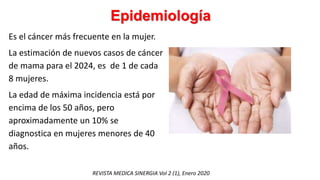 Epidemiología
Es el cáncer más frecuente en la mujer.
La estimación de nuevos casos de cáncer
de mama para el 2024, es de 1 de cada
8 mujeres.
La edad de máxima incidencia está por
encima de los 50 años, pero
aproximadamente un 10% se
diagnostica en mujeres menores de 40
años.
REVISTA MEDICA SINERGIA Vol 2 (1), Enero 2020
 
