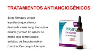 TRATAMIENTOS ANTIANGIOGÉNICOS
Estos fármacos actúan
impidiendo que el tumor
desarrolle vasos sanguíneos para
nutrirse y crecer. En cáncer de
mama está demostrada la
actividad de Bevacizumab en
combinación con quimioterapia.
 