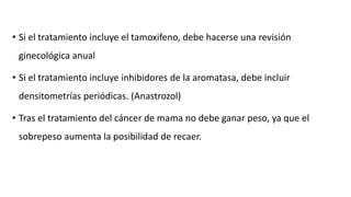 • Si el tratamiento incluye el tamoxifeno, debe hacerse una revisión
ginecológica anual
• Si el tratamiento incluye inhibidores de la aromatasa, debe incluir
densitometrías periódicas. (Anastrozol)
• Tras el tratamiento del cáncer de mama no debe ganar peso, ya que el
sobrepeso aumenta la posibilidad de recaer.
 