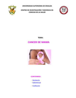 TEMA:
CANCER DE MAMA
CONTENIDO:
- Introducción
- Epidemiologia
- Clasificación
UNIVERSIDAD AUTONOMA DE SINALOA
CENTRO DE INVESTIGACIÓN Y DOCENCIA EN
CIENCIAS DE LA SALUD
 