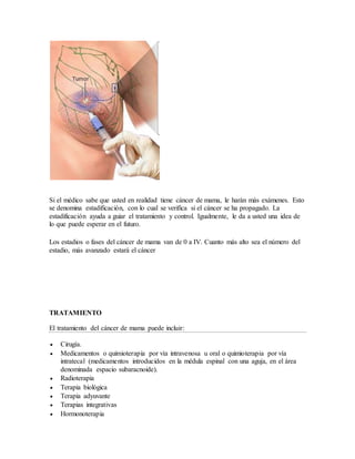 Si el médico sabe que usted en realidad tiene cáncer de mama, le harán más exámenes. Esto
se denomina estadificación, con lo cual se verifica si el cáncer se ha propagado. La
estadificación ayuda a guiar el tratamiento y control. Igualmente, le da a usted una idea de
lo que puede esperar en el futuro.
Los estadios o fases del cáncer de mama van de 0 a IV. Cuanto más alto sea el número del
estadio, más avanzado estará el cáncer
TRATAMIENTO
El tratamiento del cáncer de mama puede incluir:
 Cirugía.
 Medicamentos o quimioterapia por vía intravenosa u oral o quimioterapia por vía
intratecal (medicamentos introducidos en la médula espinal con una aguja, en el área
denominada espacio subaracnoide).
 Radioterapia
 Terapia biológica
 Terapia adyuvante
 Terapias integrativas
 Hormonoterapia
 
