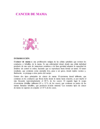 INTRODUCCIÓN:
El cáncer de mama es una proliferación maligna de las células epiteliales que revisten los
conductos o lobulillos de la mama. Es una enfermedad clonal; donde una célula individual
producto de una serie de mutaciones somáticas o de línea germinal adquiere la capacidad de
dividirse sin control ni orden, haciendo que se reproduzca hasta formar un tumor. El tumor
resultante, que comienza como anomalía leve, pasa a ser grave, invade tejidos vecinos y,
finalmente, se propaga a otras partes del cuerpo.
Existen dos tipos principales de cáncer de mama. El carcinoma ductal infiltrante, que
comienza en los conductos que llevan leche desde la mama hasta el pezón, es por mucho el
más frecuente (aproximadamente el 80 % de los casos). El segundo lugar lo ocupa
el carcinoma lobulillar infiltrante (10 a 12 % de los casos), que comienza en partes de las
mamas llamadas lobulillos, que producen la leche materna.1 Los restantes tipos de cáncer
de mama no superan en conjunto el 10 % de los casos.
CANCER DE MAMA
 