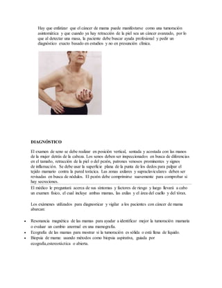 Hay que enfatizar que el cáncer de mama puede manifestarse como una tumoración
asintomática y que cuando ya hay retracción de la piel sea un cáncer avanzado, por lo
que al detectar una masa, la paciente debe buscar ayuda profesional y pedir un
diagnóstico exacto basado en estudios y no en presunción clínica.
DIAGNÓSTICO
El examen de seno se debe realizar en posición vertical, sentada y acostada con las manos
de la mujer detrás de la cabeza. Los senos deben ser inspeccionados en busca de diferencias
en el tamaño, retracción de la piel o del pezón, patrones venosos prominentes y signos
de inflamación. Se debe usar la superficie plana de la punta de los dedos para palpar el
tejido mamario contra la pared torácica. Las zonas axilares y supraclaviculares deben ser
revisadas en busca de nódulos. El pezón debe comprimirse suavemente para comprobar si
hay secreciones.
El médico le preguntará acerca de sus síntomas y factores de riesgo y luego llevará a cabo
un examen físico, el cual incluye ambas mamas, las axilas y el área del cuello y del tórax.
Los exámenes utilizados para diagnosticar y vigilar a los pacientes con cáncer de mama
abarcan:
 Resonancia magnética de las mamas para ayudar a identificar mejor la tumoración mamaria
o evaluar un cambio anormal en una mamografía.
 Ecografía de las mamas para mostrar si la tumoración es sólida o está llena de líquido.
 Biopsia de mama: usando métodos como biopsia aspirativa, guiada por
ecografía,estereotáctica o abierta.
 