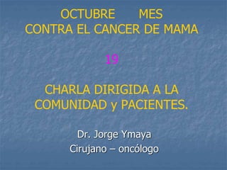 OCTUBRE MES
CONTRA EL CANCER DE MAMA
19
CHARLA DIRIGIDA A LA
COMUNIDAD y PACIENTES.
Dr. Jorge Ymaya
Cirujano – oncólogo
 