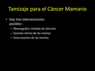 Tamizaje para el Cáncer Mamario
• Hay tres intervenciones
posibles :
– Mamografía: método de elección
– Examen clínico de las mamas
– Auto examen de las mamas
 