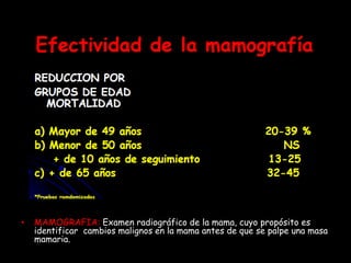 • MAMOGRAFIA: Examen radiográfico de la mama, cuyo propósito es
identificar cambios malignos en la mama antes de que se palpe una masa
mamaria.
 
