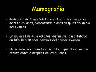 Mamografía
• Reducción de la mortalidad en 21 a 23 % en mujeres
de 50 a 69 años, comenzando 5 años después del inicio
del examen.
• En mujeres de 40 a 49 años, disminuye la mortalidad
en 18% 10 a 18 años después del primer examen.
• No se sabe si el beneficio se debe a que el examen se
realizo antes o después de los 50 años.
 