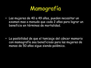 Mamografía
• Las mujeres de 40 a 49 años, pueden necesitar un
examen mas a menudo que cada 2 años para lograr un
beneficio en términos de mortalidad.
• La posibilidad de que el tamizaje del cáncer mamario
con mamografía sea beneficioso para las mujeres de
menos de 50 años sigue siendo polémico.
 