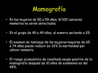 Mamografía
• En las mujeres de 50 a 59 años, 8/100 canceres
mamarios no serán detectados.
• En el grupo de 40 a 49 años, el numero asciende a 25.
• El examen de tamizaje de las mujeres mayores de 65
a 74 años puede reducir en 32% la mortalidad por
cáncer mamario.
• El riesgo acumulativo de resultado seudo positivo de la
mamografía después de 10 años de exámenes es del
49%.
 