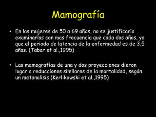 Mamografía
• En las mujeres de 50 a 69 años, no se justificaría
examinarlas con mas frecuencia que cada dos años, ya
que el periodo de latencia de la enfermedad es de 3,5
años. (Tabar et al.,1995)
• Las mamografías de una y dos proyecciones dieron
lugar a reducciones similares de la mortalidad, según
un metanalisis (Kerlikowski et al.,1995)
 