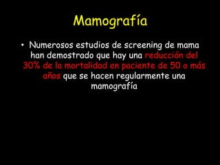 Mamografía
• Numerosos estudios de screening de mama
han demostrado que hay una reducción del
30% de la mortalidad en paciente de 50 o más
años que se hacen regularmente una
mamografía
 