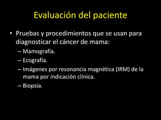 Evaluación del paciente
• Pruebas y procedimientos que se usan para
diagnosticar el cáncer de mama:
– Mamografía.
– Ecografía.
– Imágenes por resonancia magnética (IRM) de la
mama por indicación clínica.
– Biopsia.
 