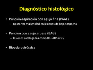 Diagnóstico histológico
• Punción-aspiración con aguja fina (PAAF)
– Descartar malignidad en lesiones de baja sospecha
• Punción con aguja gruesa (BAG)
– lesiones catalogadas como BI-RADS 4 y 5
• Biopsia quirúrgica
 