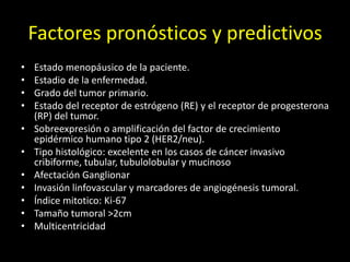 Factores pronósticos y predictivos
• Estado menopáusico de la paciente.
• Estadio de la enfermedad.
• Grado del tumor primario.
• Estado del receptor de estrógeno (RE) y el receptor de progesterona
(RP) del tumor.
• Sobreexpresión o amplificación del factor de crecimiento
epidérmico humano tipo 2 (HER2/neu).
• Tipo histológico: excelente en los casos de cáncer invasivo
cribiforme, tubular, tubulolobular y mucinoso
• Afectación Ganglionar
• Invasión linfovascular y marcadores de angiogénesis tumoral.
• Índice mitotico: Ki-67
• Tamaño tumoral >2cm
• Multicentricidad
 