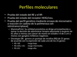 Perfiles moleculares
• Prueba del estado del RE y el RP.
• Prueba del estado del receptor HER2/neu.
• Prueba del perfil genético mediante ensayo de micromatriz
o reacción en cadena de la polimerasa con
retrotranscriptasaÇ
– MammaPrint: Su utilidad pronóstica se dirige principalmente a
tomar la decisión de administrar terapia adyuvante a mujeres de
61 años o menos con cáncer de mama en estadio I-II de 5 cm o
menos con ganglios linfáticos negativos
– Oncotype DX: genera un puntaje de recidiva (RS) de 21 genes
de acuerdo con la expresión de cada uno de los 21 genes:
• RS <18: riesgo bajo.
• RS ≥18 y <31: riesgo intermedio.
• RS ≥31: riesgo alto.
 