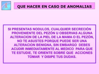SI PRESENTAS NODULOS, CUALQUIER SECRECIÓN
PROVENIENTE DEL PEZÓN U OBSERVAS ALGUNA
ALTERACION DE LA PIEL DE LA MAMA O EL PEZÓN,
NO TE ASUSTES PORQUE PUEDE SER UNA
ALTERACION BENIGNA, SIN EMBARGO DEBES
ACUDIR INMEDIATAMENTE AL MEDICO PARA QUE
TE ESTUDIE, TE ORIENTE SOBRE QUE ACCIONES
TOMAR Y DISIPE TUS DUDAS.
QUE HACER EN CASO DE ANOMALIAS
 