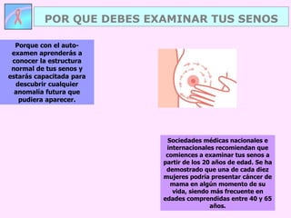 Porque con el auto-
examen aprenderás a
conocer la estructura
normal de tus senos y
estarás capacitada para
descubrir cualquier
anomalía futura que
pudiera aparecer.
POR QUE DEBES EXAMINAR TUS SENOS
Sociedades médicas nacionales e
internacionales recomiendan que
comiences a examinar tus senos a
partir de los 20 años de edad. Se ha
demostrado que una de cada diez
mujeres podría presentar cáncer de
mama en algún momento de su
vida, siendo más frecuente en
edades comprendidas entre 40 y 65
años.
 