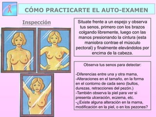 Situate frente a un espejo y observa
tus senos, primero con los brazos
colgando libremente, luego con las
manos presionando la cintura (esta
maniobra contrae el músculo
pectoral) y finalmente elevándolos por
encima de la cabeza.
Observa tus senos para detectar:
-Diferencias entre una y otra mama,
-Alteraciones en el tamaño, en la forma
en el contorno de cada seno (bultos,
durezas, retracciones del pezón.)
-También observa la piel para ver si
presenta ulceración, eczema, etc.
-¿Existe alguna alteración en la mama,
modificación en la piel, o en los pezones?
CÓMO PRACTICARTE EL AUTO-EXAMEN
Inspección
 