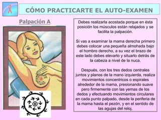 Palpación A
CÓMO PRACTICARTE EL AUTO-EXAMEN
Debes realizarla acostada porque en ésta
posición los músculos están relajados y se
facilita la palpación.
Si vas a examinar la mama derecha primero
debes colocar una pequeña almohada bajo
el hombro derecho, a su vez el brazo de
este lado debes elevarlo y situarlo detrás de
la cabeza a nivel de la nuca.
Después, con los tres dedos centrales
juntos y planos de la mano izquierda, realiza
movimientos concentricos o espirales
alrededor de la mama, presionando suave
pero firmemente con las yemas de los
dedos y efectuando movimientos circulares
en cada punto palpado, desde la periferia de
la mama hasta el pezón, y en el sentido de
las agujas del reloj.
 