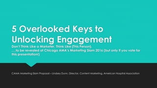 5 Overlooked Keys to
Unlocking Engagement
Don’t Think Like a Marketer. Think Like {This Person}.
.…to be revealed at Chicago AMA’s Marketing Slam 2016 (but only if you vote for
this presentation!)
CAMA Marketing Slam Proposal – Lindsey Dunn, Director, Content Marketing, American Hospital Association
 