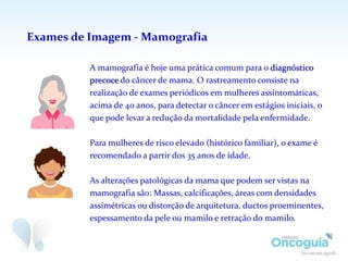 Exames de Imagem - Mamografia
A mamografia é hoje uma prática comum para o diagnóstico
precoce do câncer de mama. O rastreamento consiste na
realização de exames periódicos em mulheres assintomáticas,
acima de 40 anos, para detectar o câncer em estágios iniciais, o
que pode levar a redução da mortalidade pela enfermidade.
Para mulheres de risco elevado (histórico familiar), o exame é
recomendado a partir dos 35 anos de idade.
As alterações patológicas da mama que podem ser vistas na
mamografia são: Massas, calcificações, áreas com densidades
assimétricas ou distorção de arquitetura, ductos proeminentes,
espessamento da pele ou mamilo e retração do mamilo.
 