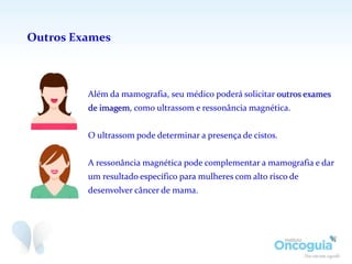 Outros Exames
Além da mamografia, seu médico poderá solicitar outros exames
de imagem, como ultrassom e ressonância magnética.
O ultrassom pode determinar a presença de cistos.
A ressonância magnética pode complementar a mamografia e dar
um resultado específico para mulheres com alto risco de
desenvolver câncer de mama.
 