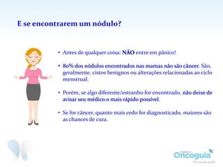 E se encontrarem um nódulo?
• Antes de qualquer coisa: NÃO entre em pânico!
• 80% dos nódulos encontrados nas mamas não são câncer. São,
geralmente, cistos benignos ou alterações relacionadas ao ciclo
menstrual.
• Porém, se algo diferente/estranho for encontrado, não deixe de
avisar seu médico o mais rápido possível.
• Se for câncer, quanto mais cedo for diagnosticado, maiores são
as chances de cura.
 