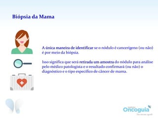 Biópsia da Mama
A única maneira de identificar se o nódulo é cancerígeno (ou não)
é por meio da biópsia.
Isso significa que será retirada um amostra do nódulo para análise
pelo médico patologista e o resultado confirmará (ou não) o
diagnóstico e o tipo específico de câncer de mama.
 