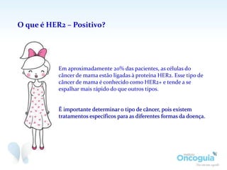 O que é HER2 – Positivo?
Em aproximadamente 20% das pacientes, as células do
câncer de mama estão ligadas à proteína HER2. Esse tipo de
câncer de mama é conhecido como HER2+ e tende a se
espalhar mais rápido do que outros tipos.
É importante determinar o tipo de câncer, pois existem
tratamentos específicos para as diferentes formas da doença.
 