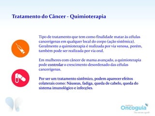 Tratamento do Câncer - Quimioterapia
Tipo de tratamento que tem como finalidade matar às células
cancerígenas em qualquer local do corpo (ação sistêmica).
Geralmente a quimioterapia é realizada por via venosa, porém,
também pode ser realizada por via oral.
Em mulheres com câncer de mama avançado, a quimioterapia
pode controlar o crescimento desordenado das células
cancerígenas.
Por ser um tratamento sistêmico, podem aparecer efeitos
colaterais como: Náuseas, fadiga, queda de cabelo, queda do
sistema imunológico e infecções.
 