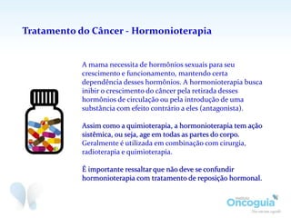 Tratamento do Câncer - Hormonioterapia
A mama necessita de hormônios sexuais para seu
crescimento e funcionamento, mantendo certa
dependência desses hormônios. A hormonioterapia busca
inibir o crescimento do câncer pela retirada desses
hormônios de circulação ou pela introdução de uma
substância com efeito contrário a eles (antagonista).
Assim como a quimioterapia, a hormonioterapia tem ação
sistêmica, ou seja, age em todas as partes do corpo.
Geralmente é utilizada em combinação com cirurgia,
radioterapia e quimioterapia.
É importante ressaltar que não deve se confundir
hormonioterapia com tratamento de reposição hormonal.
 