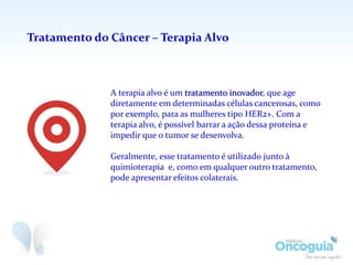 Tratamento do Câncer – Terapia Alvo
A terapia alvo é um tratamento inovador, que age
diretamente em determinadas células cancerosas, como
por exemplo, para as mulheres tipo HER2+. Com a
terapia alvo, é possível barrar a ação dessa proteína e
impedir que o tumor se desenvolva.
Geralmente, esse tratamento é utilizado junto à
quimioterapia e, como em qualquer outro tratamento,
pode apresentar efeitos colaterais.
 