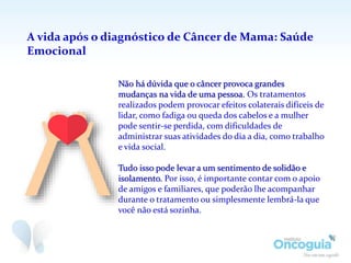 A vida após o diagnóstico de Câncer de Mama: Saúde
Emocional
Não há dúvida que o câncer provoca grandes
mudanças na vida de uma pessoa. Os tratamentos
realizados podem provocar efeitos colaterais difíceis de
lidar, como fadiga ou queda dos cabelos e a mulher
pode sentir-se perdida, com dificuldades de
administrar suas atividades do dia a dia, como trabalho
e vida social.
Tudo isso pode levar a um sentimento de solidão e
isolamento. Por isso, é importante contar com o apoio
de amigos e familiares, que poderão lhe acompanhar
durante o tratamento ou simplesmente lembrá-la que
você não está sozinha.
 